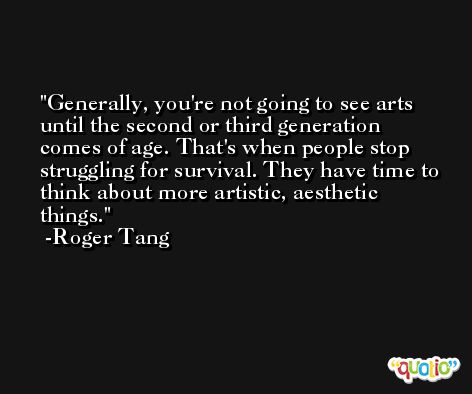 Generally, you're not going to see arts until the second or third generation comes of age. That's when people stop struggling for survival. They have time to think about more artistic, aesthetic things. -Roger Tang