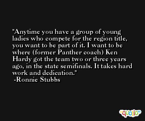 Anytime you have a group of young ladies who compete for the region title, you want to be part of it. I want to be where (former Panther coach) Ken Hardy got the team two or three years ago, in the state semifinals. It takes hard work and dedication. -Ronnie Stubbs