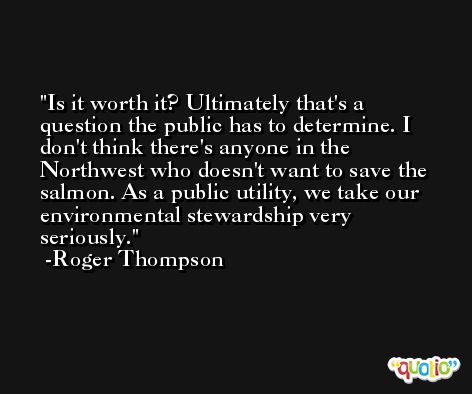 Is it worth it? Ultimately that's a question the public has to determine. I don't think there's anyone in the Northwest who doesn't want to save the salmon. As a public utility, we take our environmental stewardship very seriously. -Roger Thompson
