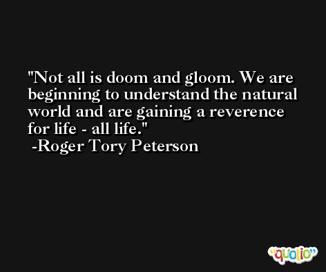 Not all is doom and gloom. We are beginning to understand the natural world and are gaining a reverence for life - all life. -Roger Tory Peterson
