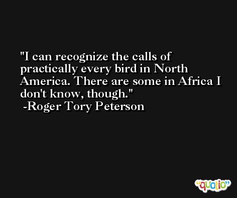 I can recognize the calls of practically every bird in North America. There are some in Africa I don't know, though. -Roger Tory Peterson
