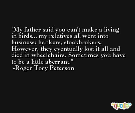 My father said you can't make a living in birds... my relatives all went into business: bankers, stockbrokers. However, they eventually lost it all and died in wheelchairs. Sometimes you have to be a little aberrant. -Roger Tory Peterson