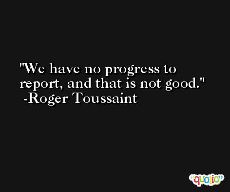 We have no progress to report, and that is not good. -Roger Toussaint