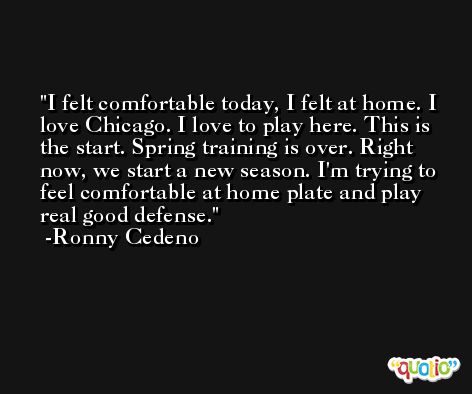 I felt comfortable today, I felt at home. I love Chicago. I love to play here. This is the start. Spring training is over. Right now, we start a new season. I'm trying to feel comfortable at home plate and play real good defense. -Ronny Cedeno