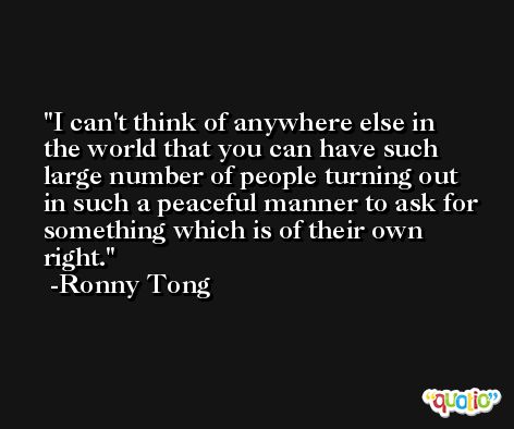 I can't think of anywhere else in the world that you can have such large number of people turning out in such a peaceful manner to ask for something which is of their own right. -Ronny Tong
