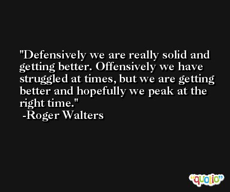 Defensively we are really solid and getting better. Offensively we have struggled at times, but we are getting better and hopefully we peak at the right time. -Roger Walters