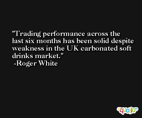 Trading performance across the last six months has been solid despite weakness in the UK carbonated soft drinks market. -Roger White