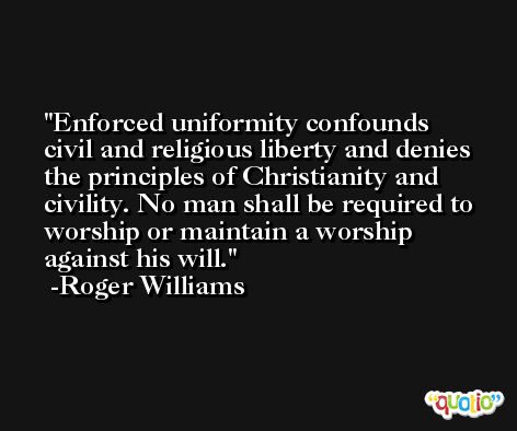 Enforced uniformity confounds civil and religious liberty and denies the principles of Christianity and civility. No man shall be required to worship or maintain a worship against his will. -Roger Williams