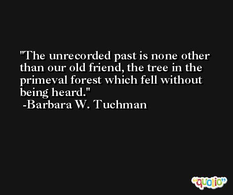 The unrecorded past is none other than our old friend, the tree in the primeval forest which fell without being heard. -Barbara W. Tuchman