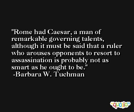 Rome had Caesar, a man of remarkable governing talents, although it must be said that a ruler who arouses opponents to resort to assassination is probably not as smart as he ought to be. -Barbara W. Tuchman