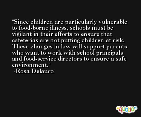 Since children are particularly vulnerable to food-borne illness, schools must be vigilant in their efforts to ensure that cafeterias are not putting children at risk. These changes in law will support parents who want to work with school principals and food-service directors to ensure a safe environment. -Rosa Delauro