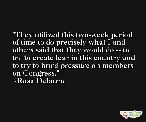They utilized this two-week period of time to do precisely what I and others said that they would do -- to try to create fear in this country and to try to bring pressure on members on Congress. -Rosa Delauro