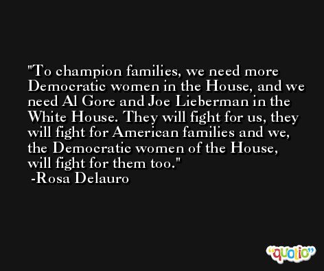 To champion families, we need more Democratic women in the House, and we need Al Gore and Joe Lieberman in the White House. They will fight for us, they will fight for American families and we, the Democratic women of the House, will fight for them too. -Rosa Delauro