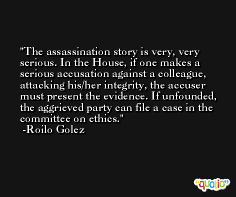 The assassination story is very, very serious. In the House, if one makes a serious accusation against a colleague, attacking his/her integrity, the accuser must present the evidence. If unfounded, the aggrieved party can file a case in the committee on ethics. -Roilo Golez