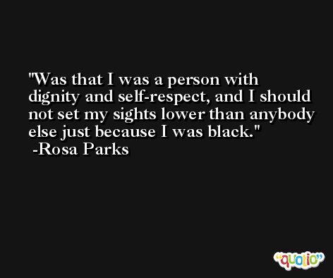 Was that I was a person with dignity and self-respect, and I should not set my sights lower than anybody else just because I was black. -Rosa Parks