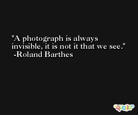 A photograph is always invisible, it is not it that we see. -Roland Barthes