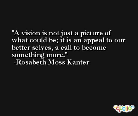 A vision is not just a picture of what could be; it is an appeal to our better selves, a call to become something more. -Rosabeth Moss Kanter