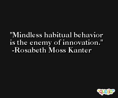 Mindless habitual behavior is the enemy of innovation. -Rosabeth Moss Kanter