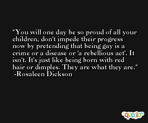 You will one day be so proud of all your children, don't impede their progress now by pretending that being gay is a crime or a disease or 'a rebellious act'. It isn't. It's just like being born with red hair or dimples. They are what they are. -Rosaleen Dickson