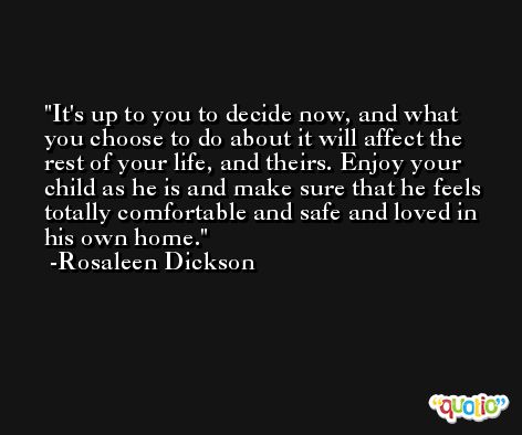 It's up to you to decide now, and what you choose to do about it will affect the rest of your life, and theirs. Enjoy your child as he is and make sure that he feels totally comfortable and safe and loved in his own home. -Rosaleen Dickson
