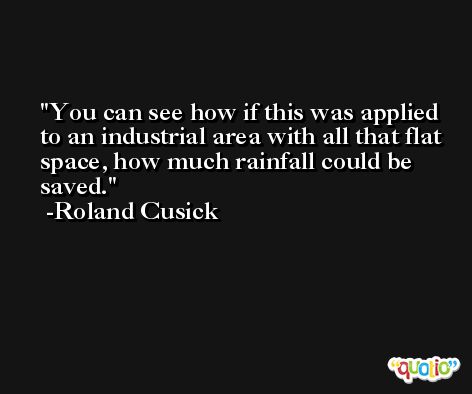 You can see how if this was applied to an industrial area with all that flat space, how much rainfall could be saved. -Roland Cusick