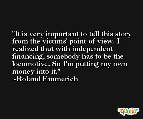 It is very important to tell this story from the victims' point-of-view. I realized that with independent financing, somebody has to be the locomotive. So I'm putting my own money into it. -Roland Emmerich