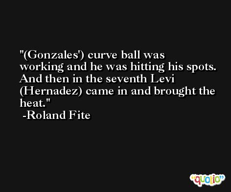 (Gonzales') curve ball was working and he was hitting his spots. And then in the seventh Levi (Hernadez) came in and brought the heat. -Roland Fite