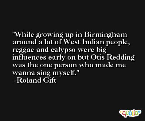 While growing up in Birmingham around a lot of West Indian people, reggae and calypso were big influences early on but Otis Redding was the one person who made me wanna sing myself. -Roland Gift