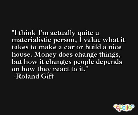 I think I'm actually quite a materialistic person, I value what it takes to make a car or build a nice house. Money does change things, but how it changes people depends on how they react to it. -Roland Gift