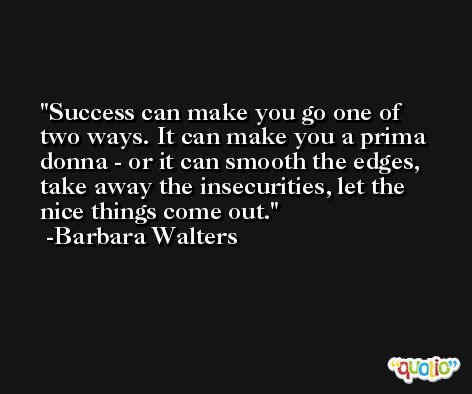 Success can make you go one of two ways. It can make you a prima donna - or it can smooth the edges, take away the insecurities, let the nice things come out. -Barbara Walters