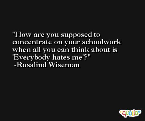 How are you supposed to concentrate on your schoolwork when all you can think about is 'Everybody hates me'? -Rosalind Wiseman