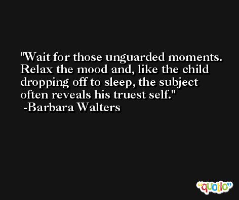 Wait for those unguarded moments. Relax the mood and, like the child dropping off to sleep, the subject often reveals his truest self. -Barbara Walters