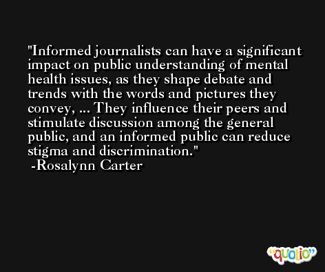 Informed journalists can have a significant impact on public understanding of mental health issues, as they shape debate and trends with the words and pictures they convey, ... They influence their peers and stimulate discussion among the general public, and an informed public can reduce stigma and discrimination. -Rosalynn Carter