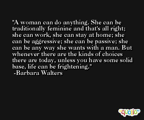 A woman can do anything. She can be traditionally feminine and that's all right; she can work, she can stay at home; she can be aggressive; she can be passive; she can be any way she wants with a man. But whenever there are the kinds of choices there are today, unless you have some solid base, life can be frightening. -Barbara Walters