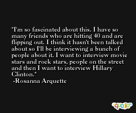 I'm so fascinated about this. I have so many friends who are hitting 40 and are flipping out. I think it hasn't been talked about so I'll be interviewing a bunch of people about it. I want to interview movie stars and rock stars, people on the street and then I want to interview Hillary Clinton. -Rosanna Arquette
