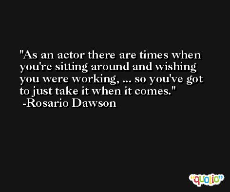 As an actor there are times when you're sitting around and wishing you were working, ... so you've got to just take it when it comes. -Rosario Dawson