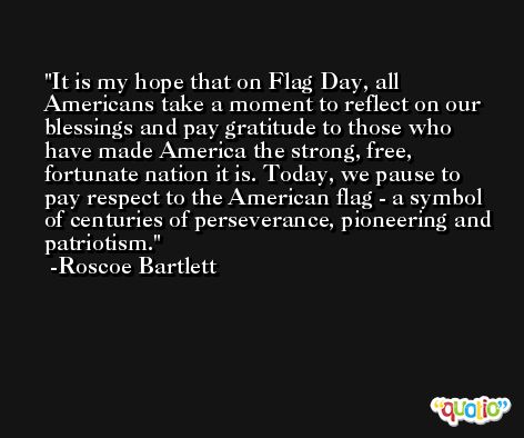 It is my hope that on Flag Day, all Americans take a moment to reflect on our blessings and pay gratitude to those who have made America the strong, free, fortunate nation it is. Today, we pause to pay respect to the American flag - a symbol of centuries of perseverance, pioneering and patriotism. -Roscoe Bartlett