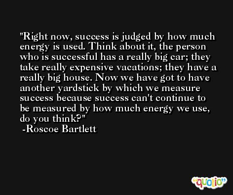 Right now, success is judged by how much energy is used. Think about it, the person who is successful has a really big car; they take really expensive vacations; they have a really big house. Now we have got to have another yardstick by which we measure success because success can't continue to be measured by how much energy we use, do you think? -Roscoe Bartlett