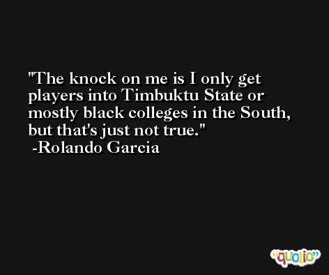 The knock on me is I only get players into Timbuktu State or mostly black colleges in the South, but that's just not true. -Rolando Garcia