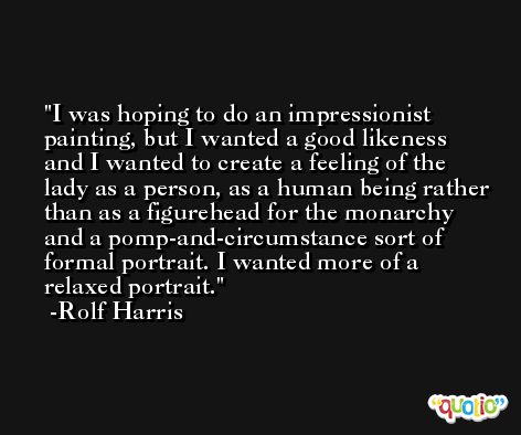 I was hoping to do an impressionist painting, but I wanted a good likeness and I wanted to create a feeling of the lady as a person, as a human being rather than as a figurehead for the monarchy and a pomp-and-circumstance sort of formal portrait. I wanted more of a relaxed portrait. -Rolf Harris
