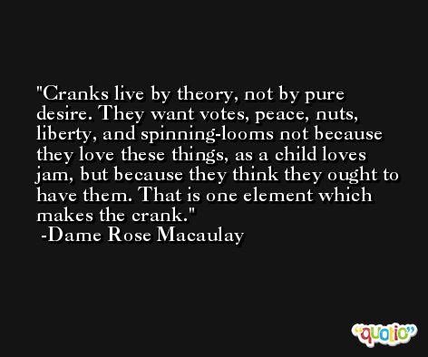 Cranks live by theory, not by pure desire. They want votes, peace, nuts, liberty, and spinning-looms not because they love these things, as a child loves jam, but because they think they ought to have them. That is one element which makes the crank. -Dame Rose Macaulay