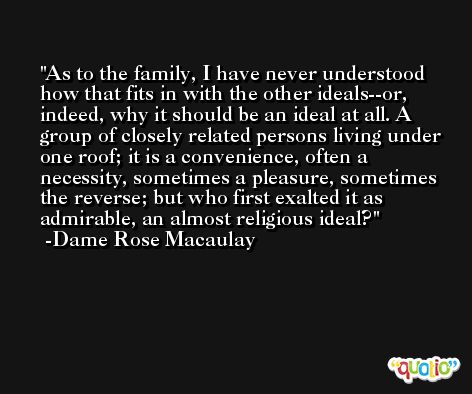 As to the family, I have never understood how that fits in with the other ideals--or, indeed, why it should be an ideal at all. A group of closely related persons living under one roof; it is a convenience, often a necessity, sometimes a pleasure, sometimes the reverse; but who first exalted it as admirable, an almost religious ideal? -Dame Rose Macaulay