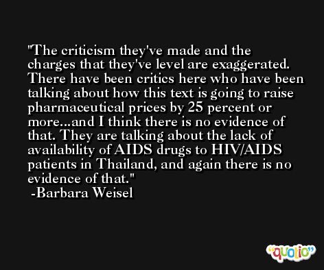 The criticism they've made and the charges that they've level are exaggerated. There have been critics here who have been talking about how this text is going to raise pharmaceutical prices by 25 percent or more...and I think there is no evidence of that. They are talking about the lack of availability of AIDS drugs to HIV/AIDS patients in Thailand, and again there is no evidence of that. -Barbara Weisel