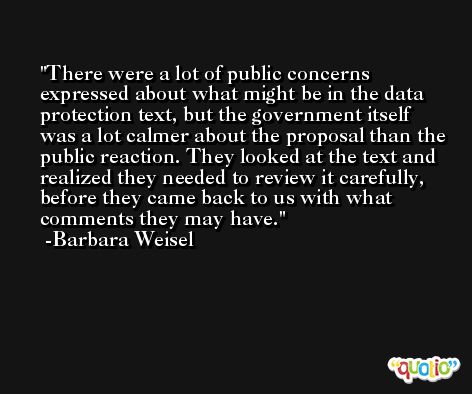 There were a lot of public concerns expressed about what might be in the data protection text, but the government itself was a lot calmer about the proposal than the public reaction. They looked at the text and realized they needed to review it carefully, before they came back to us with what comments they may have. -Barbara Weisel