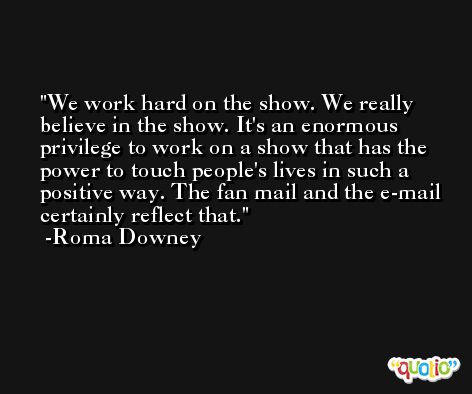 We work hard on the show. We really believe in the show. It's an enormous privilege to work on a show that has the power to touch people's lives in such a positive way. The fan mail and the e-mail certainly reflect that. -Roma Downey