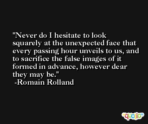 Never do I hesitate to look squarely at the unexpected face that every passing hour unveils to us, and to sacrifice the false images of it formed in advance, however dear they may be. -Romain Rolland