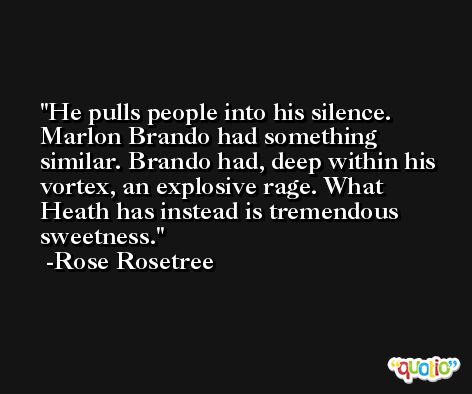 He pulls people into his silence. Marlon Brando had something similar. Brando had, deep within his vortex, an explosive rage. What Heath has instead is tremendous sweetness. -Rose Rosetree