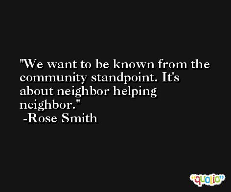 We want to be known from the community standpoint. It's about neighbor helping neighbor. -Rose Smith