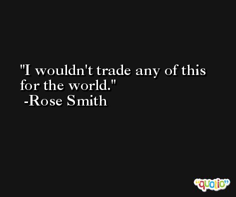 I wouldn't trade any of this for the world. -Rose Smith
