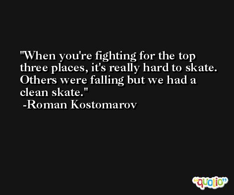 When you're fighting for the top three places, it's really hard to skate. Others were falling but we had a clean skate. -Roman Kostomarov